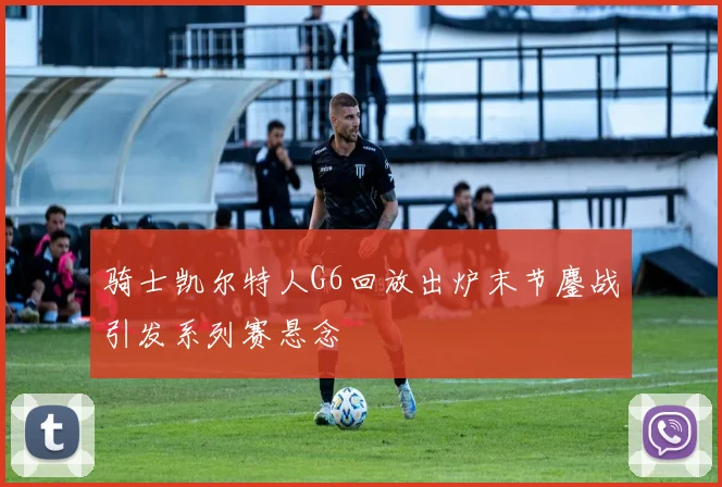 骑士凯尔特人G6回放出炉末节鏖战引发系列赛悬念