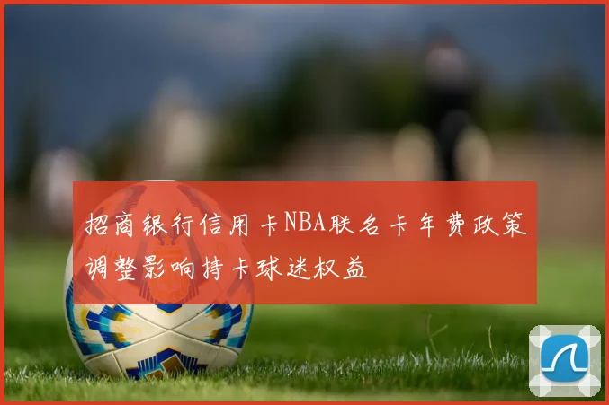 招商银行信用卡NBA联名卡年费政策调整影响持卡球迷权益