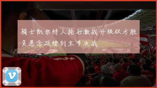 骑士凯尔特人抢七激战升级双方胜负悬念延续到末节决战