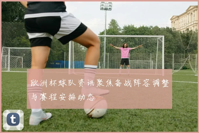 欧洲杯球队资讯聚焦备战阵容调整与赛程安排动态