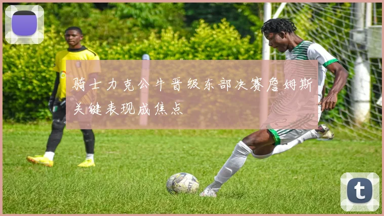 骑士力克公牛晋级东部决赛詹姆斯关键表现成焦点