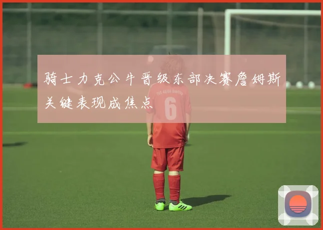 骑士力克公牛晋级东部决赛詹姆斯关键表现成焦点