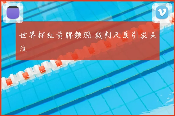 世界杯红黄牌频现 裁判尺度引发关注