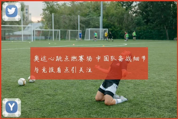 奥运心跳点燃赛场 中国队备战细节与竞技看点引关注