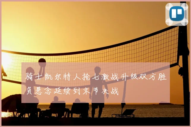 骑士凯尔特人抢七激战升级双方胜负悬念延续到末节决战