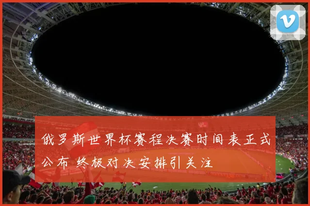 俄罗斯世界杯赛程决赛时间表正式公布 终极对决安排引关注
