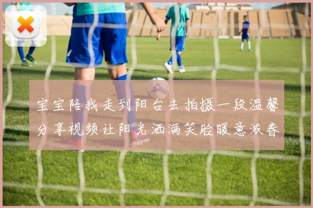 宝宝陪我走到阳台去拍摄一段温馨分享视频让阳光洒满笑脸暖意浓春