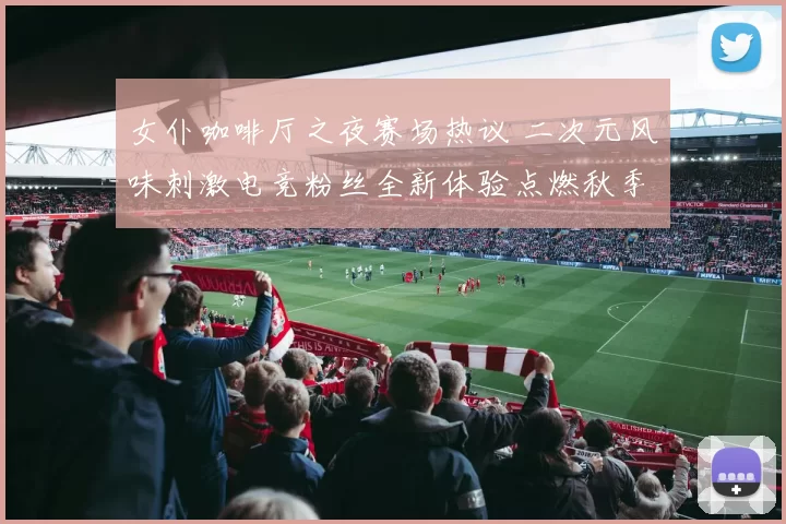 女仆咖啡厅之夜赛场热议 二次元风味刺激电竞粉丝全新体验点燃秋季联赛