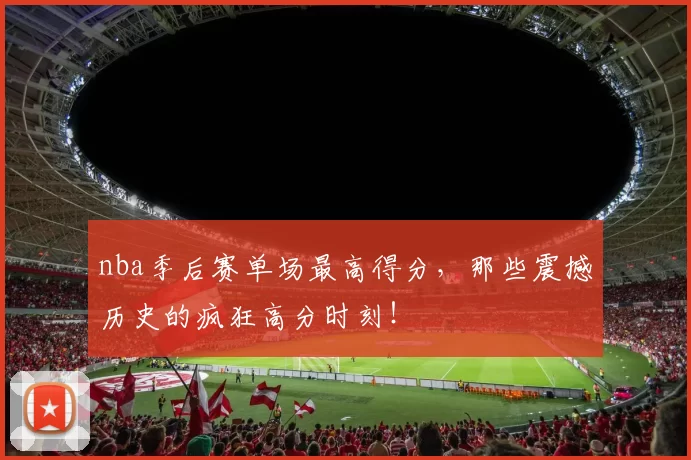 nba季后赛单场最高得分，那些震撼历史的疯狂高分时刻！