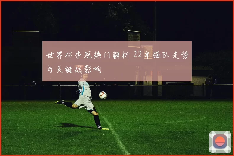 世界杯夺冠热门解析 22年强队走势与关键战影响