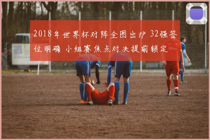 2018年世界杯对阵全图出炉 32强签位明确 小组赛焦点对决提前锁定