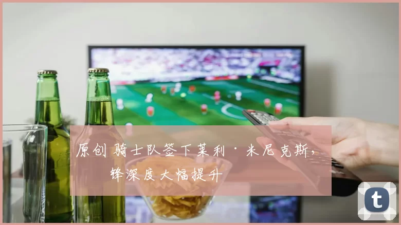 原创 骑士队签下莱利·米尼克斯，前锋深度大幅提升