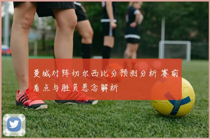 曼城对阵切尔西比分预测分析 赛前看点与胜负悬念解析