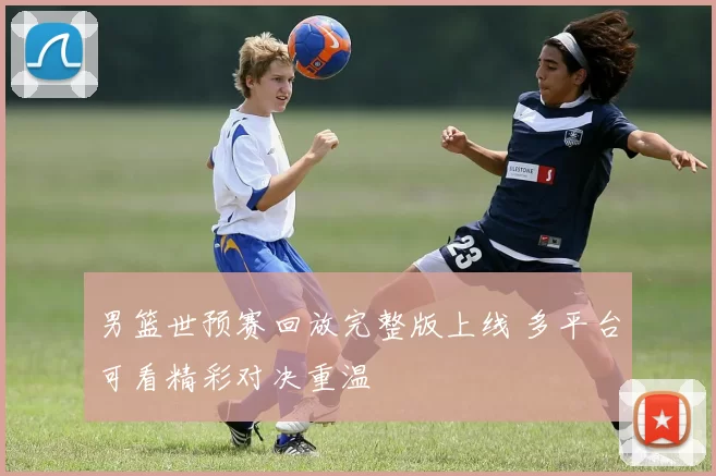 男篮世预赛回放完整版上线 多平台可看精彩对决重温