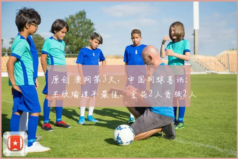 原创 澳网第3天，中国网球喜讯：王欣瑜追平最佳，金花2人晋级2人出局