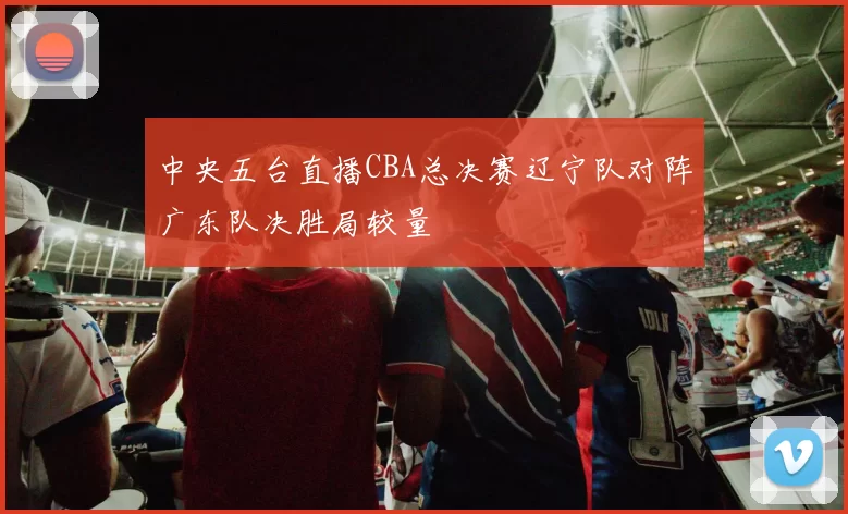 中央五台直播CBA总决赛辽宁队对阵广东队决胜局较量
