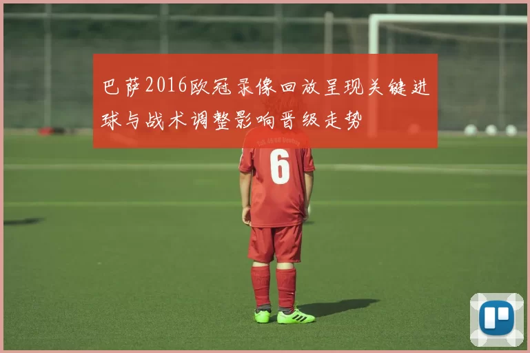 巴萨2016欧冠录像回放呈现关键进球与战术调整影响晋级走势