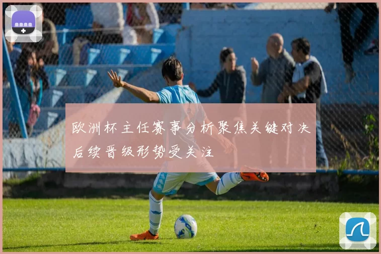 欧洲杯主任赛事分析聚焦关键对决后续晋级形势受关注