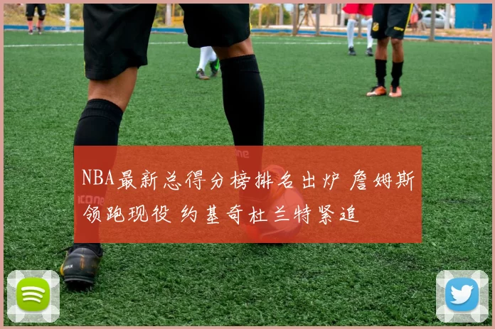 NBA最新总得分榜排名出炉 詹姆斯领跑现役 约基奇杜兰特紧追