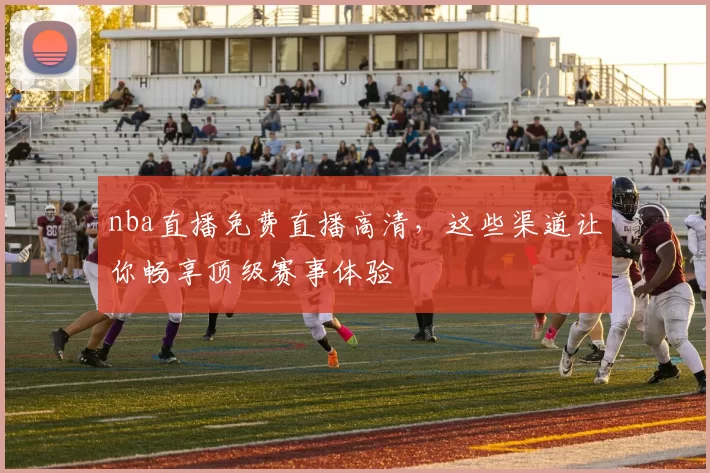 nba直播免费直播高清，这些渠道让你畅享顶级赛事体验