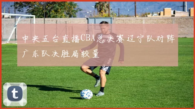 中央五台直播CBA总决赛辽宁队对阵广东队决胜局较量