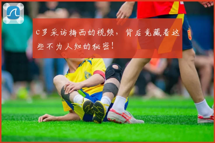 c罗采访梅西的视频，背后竟藏着这些不为人知的秘密！