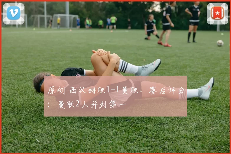 原创 西汉姆联1-1曼联，赛后评分：曼联2人并列第一