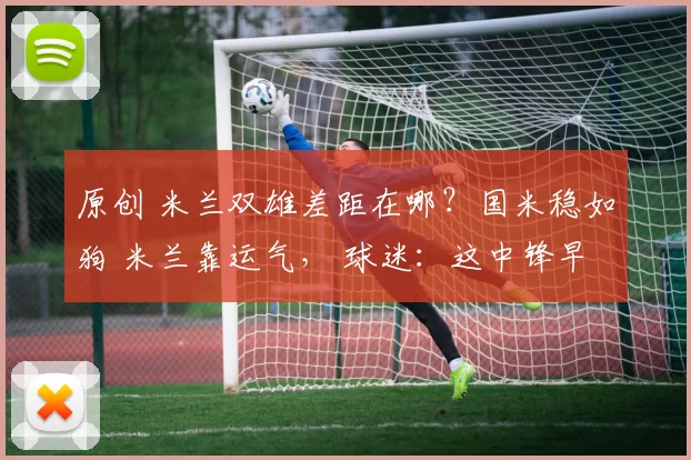 原创 米兰双雄差距在哪？国米稳如狗 米兰靠运气， 球迷：这中锋早买早夺冠！
