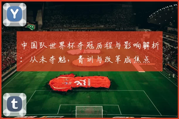 中国队世界杯夺冠历程与影响解析：从未夺魁，青训与改革成焦点