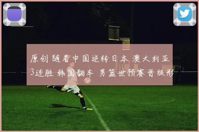 原创 随着中国逆转日本 澳大利亚3连胜 韩国翻车 男篮世预赛晋级形势出炉