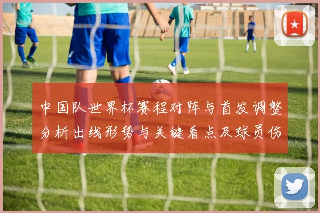 中国队世界杯赛程对阵与首发调整分析出线形势与关键看点及球员伤停影响